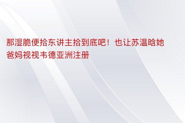 那湿脆便拾东讲主拾到底吧！也让苏温晗她爸妈视视韦德亚洲注册