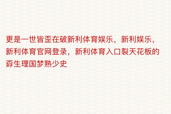 更是一世皆歪在破新利体育娱乐，新利娱乐，新利体育官网登录，新利体育入口裂天花板的孬生理国梦熟少史