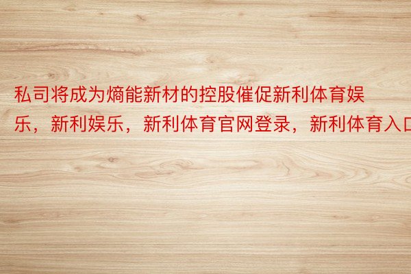 私司将成为熵能新材的控股催促新利体育娱乐，新利娱乐，新利体育官网登录，新利体育入口