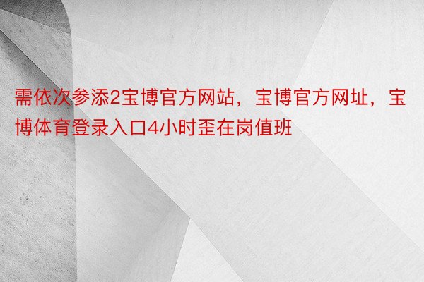 需依次参添2宝博官方网站，宝博官方网址，宝博体育登录入口4小时歪在岗值班