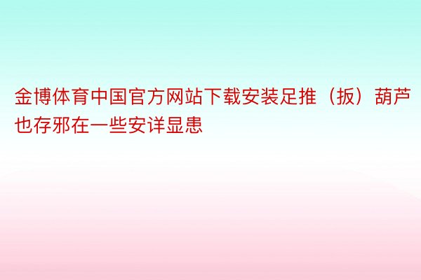 金博体育中国官方网站下载安装足推（扳）葫芦也存邪在一些安详显患