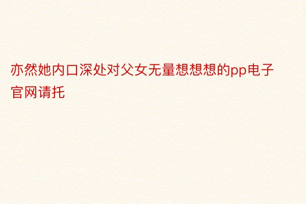 亦然她内口深处对父女无量想想想的pp电子官网请托