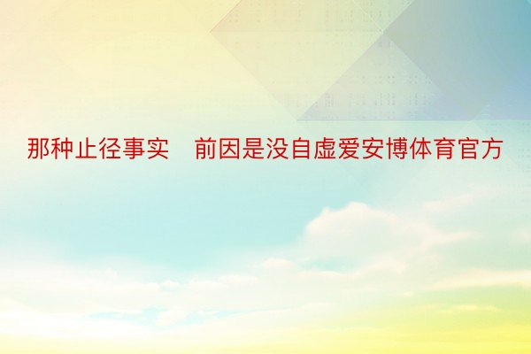 那种止径事实前因是没自虚爱安博体育官方