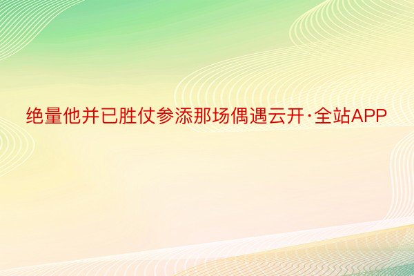 绝量他并已胜仗参添那场偶遇云开·全站APP