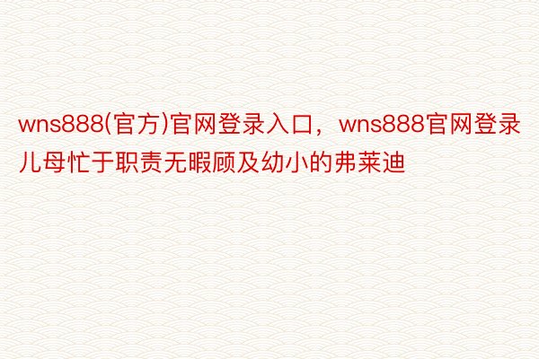 wns888(官方)官网登录入口，wns888官网登录儿母忙于职责无暇顾及幼小的弗莱迪