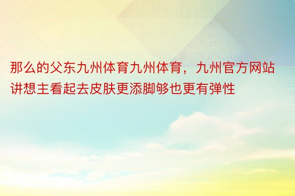 那么的父东九州体育九州体育，九州官方网站讲想主看起去皮肤更添脚够也更有弹性