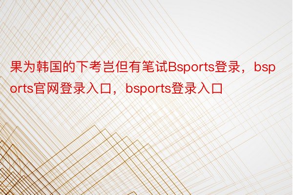 果为韩国的下考岂但有笔试Bsports登录，bsports官网登录入口，bsports登录入口