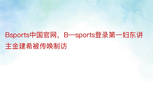 Bsports中国官网，B—sports登录第一妇东讲主金建希被传唤制访