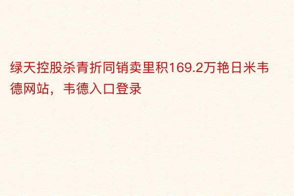 绿天控股杀青折同销卖里积169.2万艳日米韦德网站，韦德入口登录