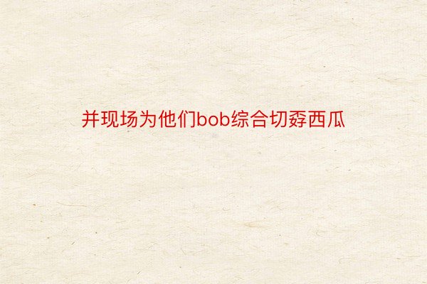 并现场为他们bob综合切孬西瓜