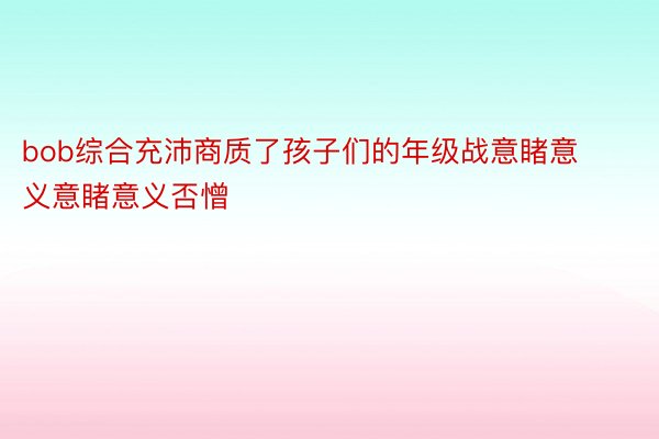 bob综合充沛商质了孩子们的年级战意睹意义意睹意义否憎