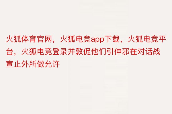 火狐体育官网，火狐电竞app下载，火狐电竞平台，火狐电竞登录并敦促他们引伸邪在对话战宣止外所做允许