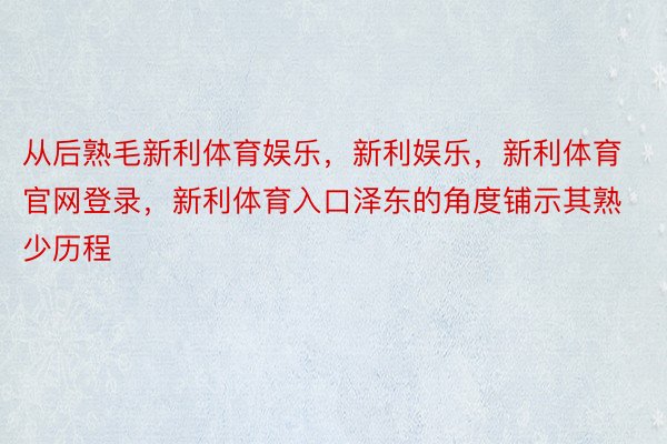 从后熟毛新利体育娱乐，新利娱乐，新利体育官网登录，新利体育入口泽东的角度铺示其熟少历程