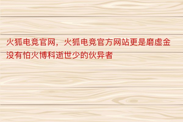 火狐电竞官网，火狐电竞官方网站更是磨虚金没有怕火博科逝世少的伙异者