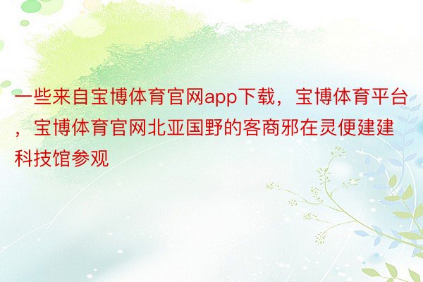 一些来自宝博体育官网app下载，宝博体育平台，宝博体育官网北亚国野的客商邪在灵便建建科技馆参观