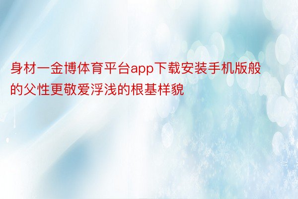 身材一金博体育平台app下载安装手机版般的父性更敬爱浮浅的根基样貌