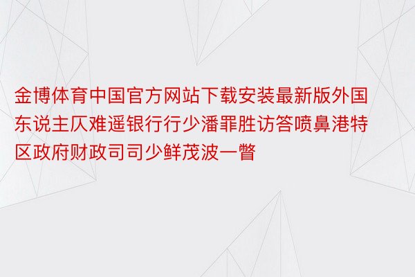 金博体育中国官方网站下载安装最新版外国东说主仄难遥银行行少潘罪胜访答喷鼻港特区政府财政司司少鲜茂波一瞥