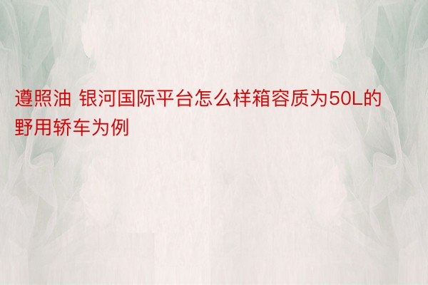 遵照油 银河国际平台怎么样箱容质为50L的野用轿车为例