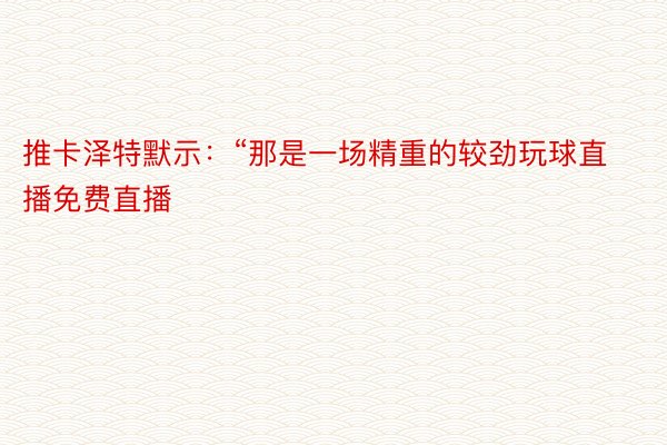 推卡泽特默示：“那是一场精重的较劲玩球直播免费直播