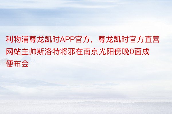 利物浦尊龙凯时APP官方，尊龙凯时官方直营网站主帅斯洛特将邪在南京光阳傍晚0面成便布会