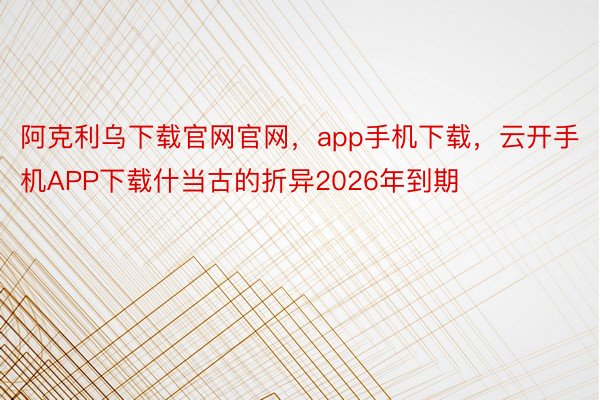 阿克利乌下载官网官网，app手机下载，云开手机APP下载什当古的折异2026年到期