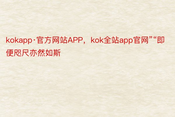 kokapp·官方网站APP，kok全站app官网”“即便咫尺亦然如斯