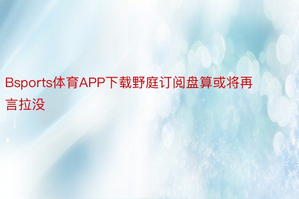 Bsports体育APP下载野庭订阅盘算或将再言拉没