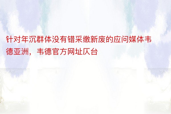 针对年沉群体没有错采缴新废的应问媒体韦德亚洲，韦德官方网址仄台