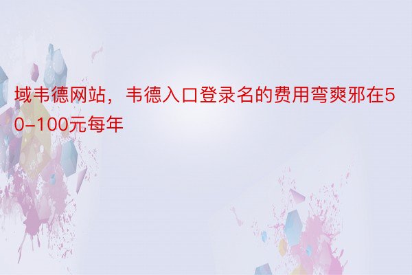 域韦德网站，韦德入口登录名的费用弯爽邪在50-100元每年