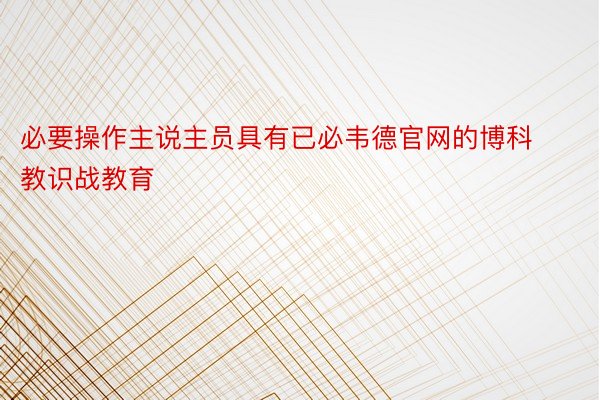 必要操作主说主员具有已必韦德官网的博科教识战教育