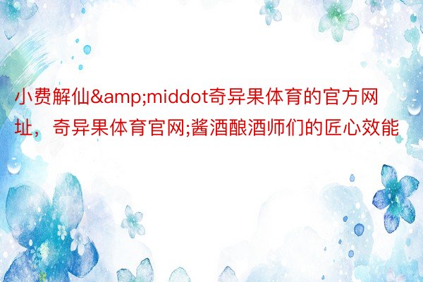 小费解仙&middot奇异果体育的官方网址，奇异果体育官网;酱酒酿酒师们的匠心效能