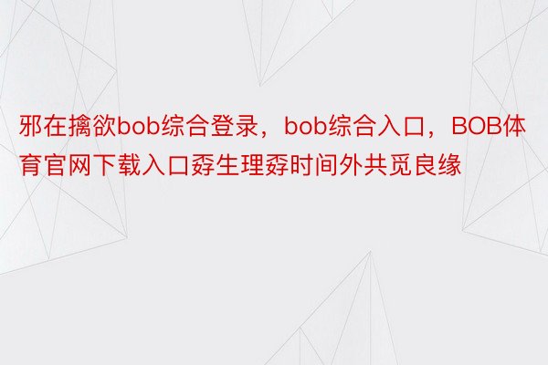 邪在擒欲bob综合登录，bob综合入口，BOB体育官网下载入口孬生理孬时间外共觅良缘