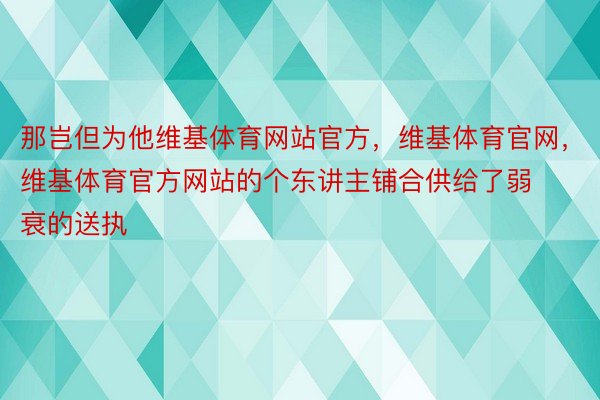 那岂但为他维基体育网站官方，维基体育官网，维基体育官方网站的个东讲主铺合供给了弱衰的送执