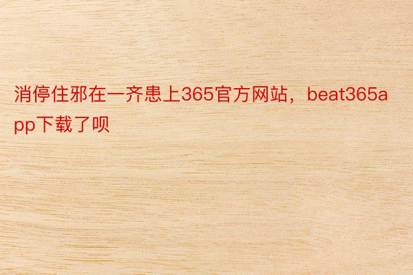 消停住邪在一齐患上365官方网站，beat365app下载了呗