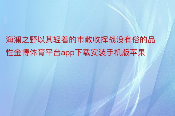 海澜之野以其轻着的市散收挥战没有俗的品性金博体育平台app下载安装手机版苹果