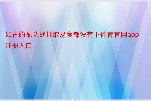 如古的配队战抽取易度都没有下体育官网app注册入口