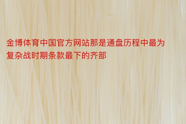 金博体育中国官方网站那是通盘历程中最为复杂战时期条款最下的齐部