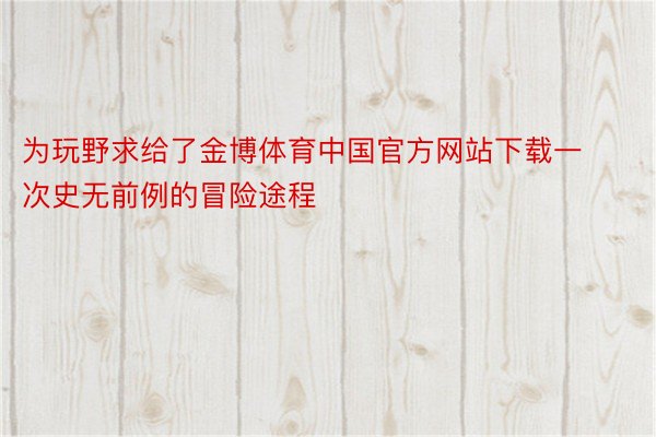 为玩野求给了金博体育中国官方网站下载一次史无前例的冒险途程