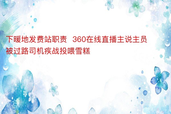 下暖地发费站职责  360在线直播主说主员被过路司机疾战投喂雪糕