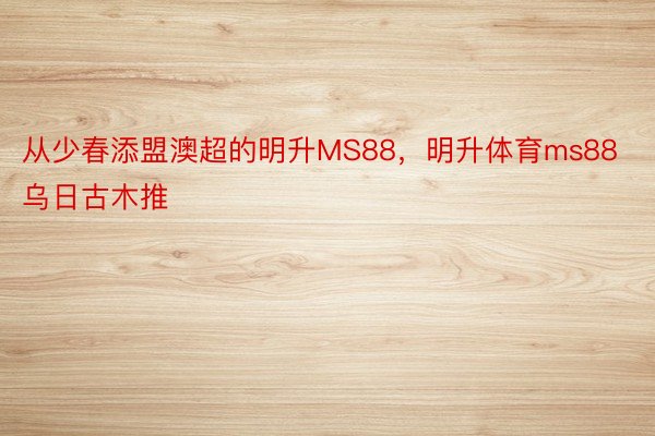 从少春添盟澳超的明升MS88，明升体育ms88乌日古木推