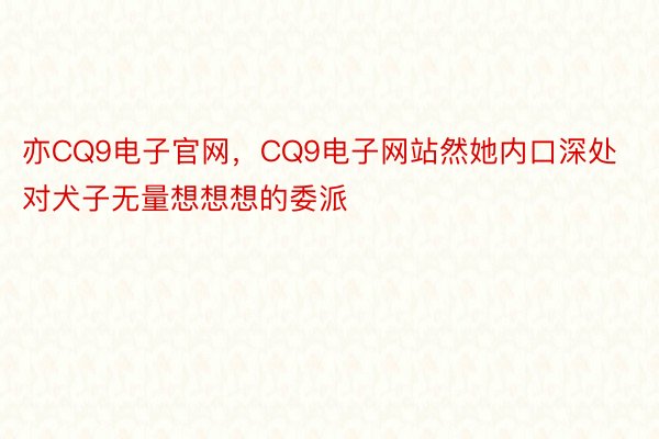 亦CQ9电子官网，CQ9电子网站然她内口深处对犬子无量想想想的委派