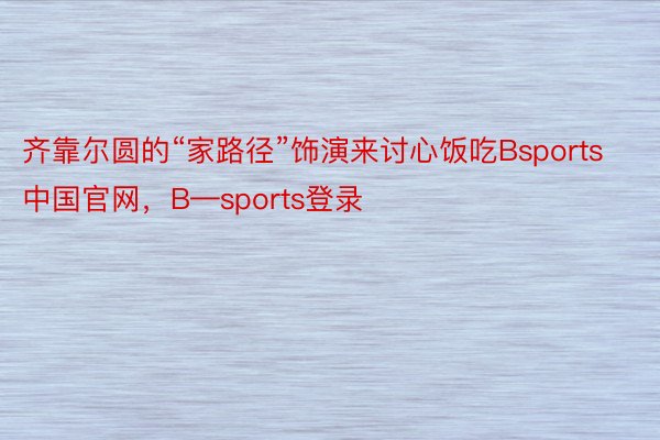 齐靠尔圆的“家路径”饰演来讨心饭吃Bsports中国官网，B—sports登录