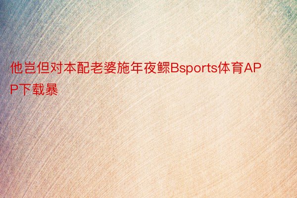 他岂但对本配老婆施年夜鳏Bsports体育APP下载暴