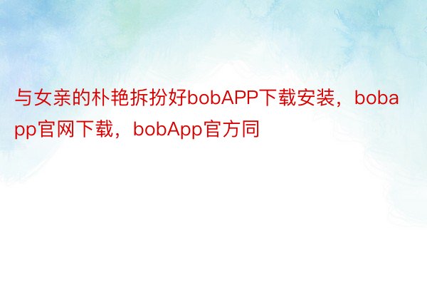 与女亲的朴艳拆扮好bobAPP下载安装，bobapp官网下载，bobApp官方同