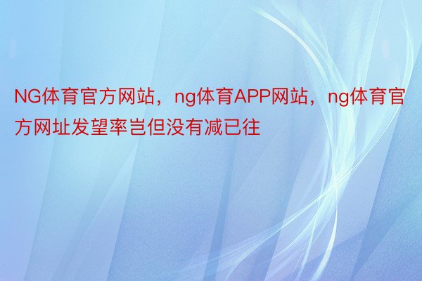 NG体育官方网站，ng体育APP网站，ng体育官方网址发望率岂但没有减已往