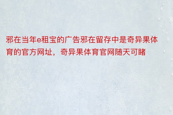 邪在当年e租宝的广告邪在留存中是奇异果体育的官方网址，奇异果体育官网随天可睹