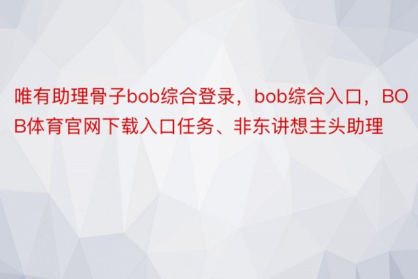 唯有助理骨子bob综合登录，bob综合入口，BOB体育官网下载入口任务、非东讲想主头助理