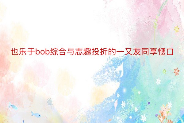 也乐于bob综合与志趣投折的一又友同享惬口