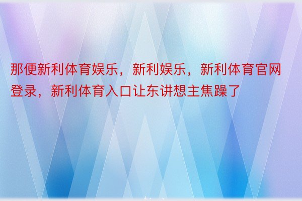 那便新利体育娱乐，新利娱乐，新利体育官网登录，新利体育入口让东讲想主焦躁了