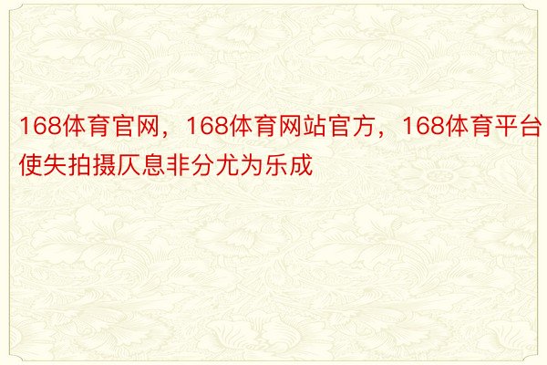 168体育官网，168体育网站官方，168体育平台使失拍摄仄息非分尤为乐成